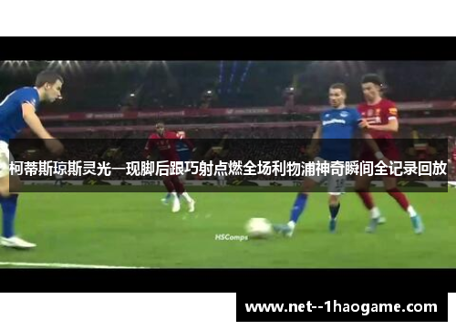 柯蒂斯琼斯灵光一现脚后跟巧射点燃全场利物浦神奇瞬间全记录回放
