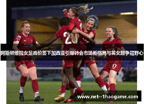阿斯顿维拉女足高价签下加西亚引爆转会市场新格局与英女超争冠野心