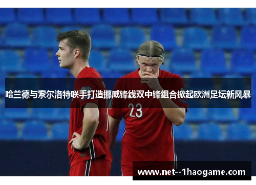哈兰德与索尔洛特联手打造挪威锋线双中锋组合掀起欧洲足坛新风暴