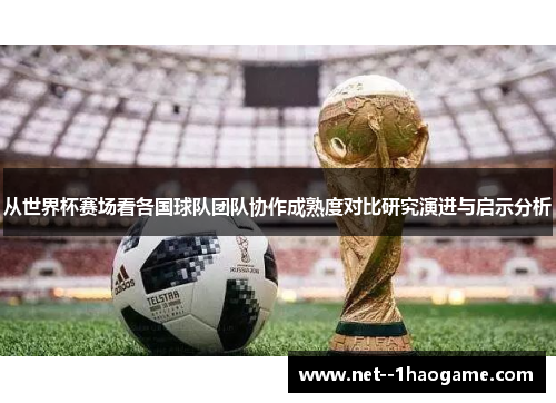 从世界杯赛场看各国球队团队协作成熟度对比研究演进与启示分析 从世界杯赛场看各国球队团队协作成熟度对比研究演进与启示分析