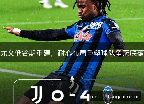 尤文低谷期重建，耐心布局重塑球队争冠底蕴