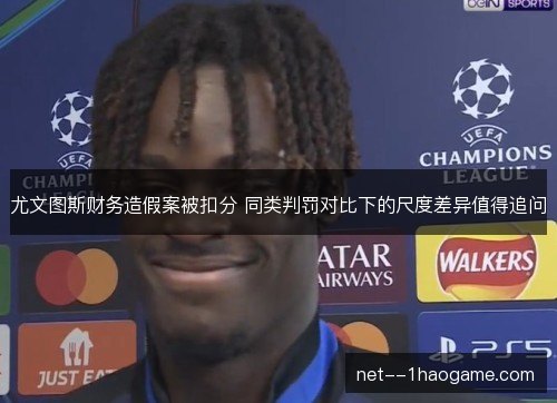 尤文图斯财务造假案被扣分 同类判罚对比下的尺度差异值得追问